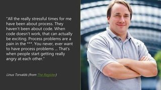"All the really stressful times for me
have been about process. They
haven't been about code. When
code doesn't work, that can actually
be exciting. Process problems are a
pain in the ***. You never, ever want
to have process problems ... That's
when people start getting really
angry at each other.”
Linus Torvalds (from The Register)
 