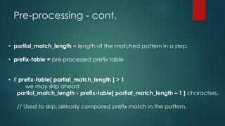 Pre-processing - cont.
• partial_match_length = length of the matched pattern in a step.
• prefix-table = pre-processed prefix table
• If prefix-table[ partial_match_length ] > 1
we may skip ahead
partial_match_length - prefix-table[ partial_match_length – 1 ] characters.
// Used to skip, already compared prefix match in the pattern.
 