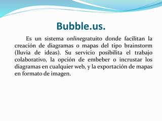 Bubble.us.
Es un sistema onlinegratuito donde facilitan la
creación de diagramas o mapas del tipo brainstorm
(lluvia de ideas). Su servicio posibilita el trabajo
colaborativo, la opción de embeber o incrustar los
diagramas en cualquier web, y la exportación de mapas
en formato de imagen.
 