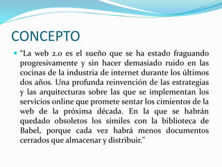 CONCEPTO
 “La web 2.0 es el sueño que se ha estado fraguando
progresivamente y sin hacer demasiado ruido en las
cocinas de la industria de internet durante los últimos
dos años. Una profunda reinvención de las estrategias
y las arquitecturas sobre las que se implementan los
servicios online que promete sentar los cimientos de la
web de la próxima década. En la que se habrán
quedado obsoletos los símiles con la biblioteca de
Babel, porque cada vez habrá menos documentos
cerrados que almacenar y distribuir."
 