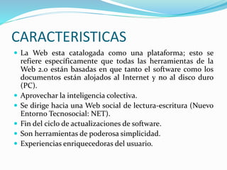 CARACTERISTICAS
 La Web esta catalogada como una plataforma; esto se
refiere específicamente que todas las herramientas de la
Web 2.0 están basadas en que tanto el software como los
documentos están alojados al Internet y no al disco duro
(PC).
 Aprovechar la inteligencia colectiva.
 Se dirige hacia una Web social de lectura-escritura (Nuevo
Entorno Tecnosocial: NET).
 Fin del ciclo de actualizaciones de software.
 Son herramientas de poderosa simplicidad.
 Experiencias enriquecedoras del usuario.
 