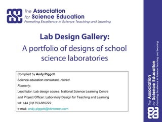 Lab Design Gallery:
A portfolio of designs of school
science laboratories
Compiled by Andy Piggott
Science education consultant, retired
Formerly:
Lead tutor: Lab design course, National Science Learning Centre
and Project Officer: Laboratory Design for Teaching and Learning
tel: +44 (0)1753-885222
e-mail: andy.piggott@btinternet.com
 