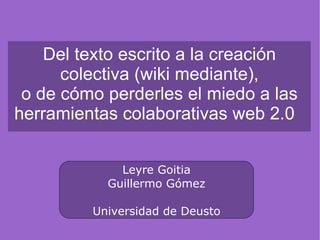Del texto escrito a la creación colectiva (wiki mediante), o de cómo perderles el miedo a las herramientas colaborativas web 2.0  Leyre Goitia Guillermo Gómez Universidad de Deusto 