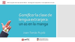 Gamificar la clase de
lengua extranjera:
un as en la manga
Joan-Tomàs Pujolà
XXIX Congreso Internacional de ASELE – Santiago de Compostela – 6 de septiembre de 2016
 