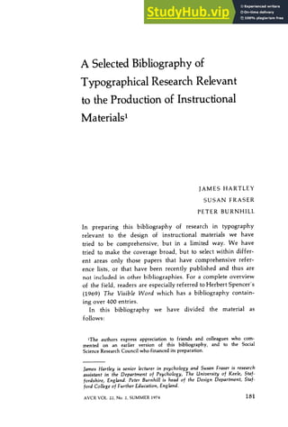 A Selected Bibliography of
Typographical Research Relevant
to the Production of Instructional
MaterialsI
JAMES HARTLEY
SUSAN FRASER
PETER BURNHILL
In preparing this bibliography of research in typography
relevant to the design of instructional materials we have
tried to be comprehensive, but in a limited way. We have
tried to make the coverage broad, but to select within differ-
ent areas only those papers that have comprehensive refer-
ence lists, or that have been recently published and thus are
not included in other bibliographies. For a complete overview
of the field, readers are especially referred to Herbert Spencer's
(1969) The Visible Word which has a bibliography contain-
ing over 400 entries.
In this bibliography we have divided the material as
follows:
1The authors express appreciation to friends and colleagues who com-
mented on an earlier version of this bibliography, and to the Social
Science Research Council who financed its preparation.
]ames Hartley is senior lecturer in psychology and Susan Fraser is research
assistant in the Department of Psychology, The University of Keele, Staf-
fordshire, England. Peter Burnhill is head of the Design Department, Staf-
ford College of Further Education, England.
AVCR VOL. 22, No. 2, SUMMER 1974 181
 