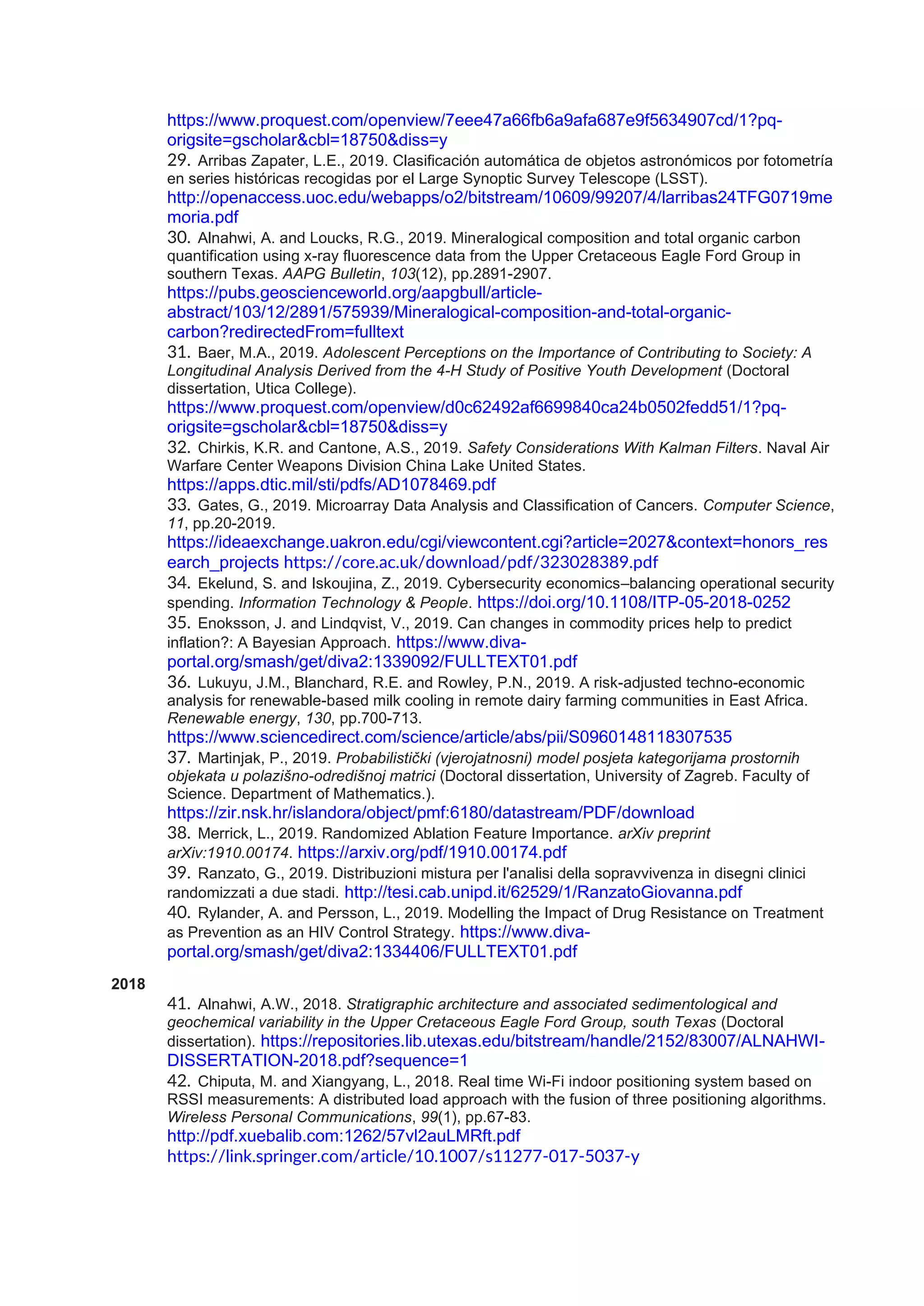 https://www.proquest.com/openview/7eee47a66fb6a9afa687e9f5634907cd/1?pq-
origsite=gscholar&cbl=18750&diss=y
29. Arribas Zapater, L.E., 2019. Clasificación automática de objetos astronómicos por fotometría
en series históricas recogidas por el Large Synoptic Survey Telescope (LSST).
http://openaccess.uoc.edu/webapps/o2/bitstream/10609/99207/4/larribas24TFG0719me
moria.pdf
30. Alnahwi, A. and Loucks, R.G., 2019. Mineralogical composition and total organic carbon
quantification using x-ray fluorescence data from the Upper Cretaceous Eagle Ford Group in
southern Texas. AAPG Bulletin, 103(12), pp.2891-2907.
https://pubs.geoscienceworld.org/aapgbull/article-
abstract/103/12/2891/575939/Mineralogical-composition-and-total-organic-
carbon?redirectedFrom=fulltext
31. Baer, M.A., 2019. Adolescent Perceptions on the Importance of Contributing to Society: A
Longitudinal Analysis Derived from the 4-H Study of Positive Youth Development (Doctoral
dissertation, Utica College).
https://www.proquest.com/openview/d0c62492af6699840ca24b0502fedd51/1?pq-
origsite=gscholar&cbl=18750&diss=y
32. Chirkis, K.R. and Cantone, A.S., 2019. Safety Considerations With Kalman Filters. Naval Air
Warfare Center Weapons Division China Lake United States.
https://apps.dtic.mil/sti/pdfs/AD1078469.pdf
33. Gates, G., 2019. Microarray Data Analysis and Classification of Cancers. Computer Science,
11, pp.20-2019.
https://ideaexchange.uakron.edu/cgi/viewcontent.cgi?article=2027&context=honors_res
earch_projects https://core.ac.uk/download/pdf/323028389.pdf
34. Ekelund, S. and Iskoujina, Z., 2019. Cybersecurity economics–balancing operational security
spending. Information Technology & People. https://doi.org/10.1108/ITP-05-2018-0252
35. Enoksson, J. and Lindqvist, V., 2019. Can changes in commodity prices help to predict
inflation?: A Bayesian Approach. https://www.diva-
portal.org/smash/get/diva2:1339092/FULLTEXT01.pdf
36. Lukuyu, J.M., Blanchard, R.E. and Rowley, P.N., 2019. A risk-adjusted techno-economic
analysis for renewable-based milk cooling in remote dairy farming communities in East Africa.
Renewable energy, 130, pp.700-713.
https://www.sciencedirect.com/science/article/abs/pii/S0960148118307535
37. Martinjak, P., 2019. Probabilistički (vjerojatnosni) model posjeta kategorijama prostornih
objekata u polazišno-odredišnoj matrici (Doctoral dissertation, University of Zagreb. Faculty of
Science. Department of Mathematics.).
https://zir.nsk.hr/islandora/object/pmf:6180/datastream/PDF/download
38. Merrick, L., 2019. Randomized Ablation Feature Importance. arXiv preprint
arXiv:1910.00174. https://arxiv.org/pdf/1910.00174.pdf
39. Ranzato, G., 2019. Distribuzioni mistura per l'analisi della sopravvivenza in disegni clinici
randomizzati a due stadi. http://tesi.cab.unipd.it/62529/1/RanzatoGiovanna.pdf
40. Rylander, A. and Persson, L., 2019. Modelling the Impact of Drug Resistance on Treatment
as Prevention as an HIV Control Strategy. https://www.diva-
portal.org/smash/get/diva2:1334406/FULLTEXT01.pdf
2018
41. Alnahwi, A.W., 2018. Stratigraphic architecture and associated sedimentological and
geochemical variability in the Upper Cretaceous Eagle Ford Group, south Texas (Doctoral
dissertation). https://repositories.lib.utexas.edu/bitstream/handle/2152/83007/ALNAHWI-
DISSERTATION-2018.pdf?sequence=1
42. Chiputa, M. and Xiangyang, L., 2018. Real time Wi-Fi indoor positioning system based on
RSSI measurements: A distributed load approach with the fusion of three positioning algorithms.
Wireless Personal Communications, 99(1), pp.67-83.
http://pdf.xuebalib.com:1262/57vl2auLMRft.pdf
https://link.springer.com/article/10.1007/s11277-017-5037-y
 