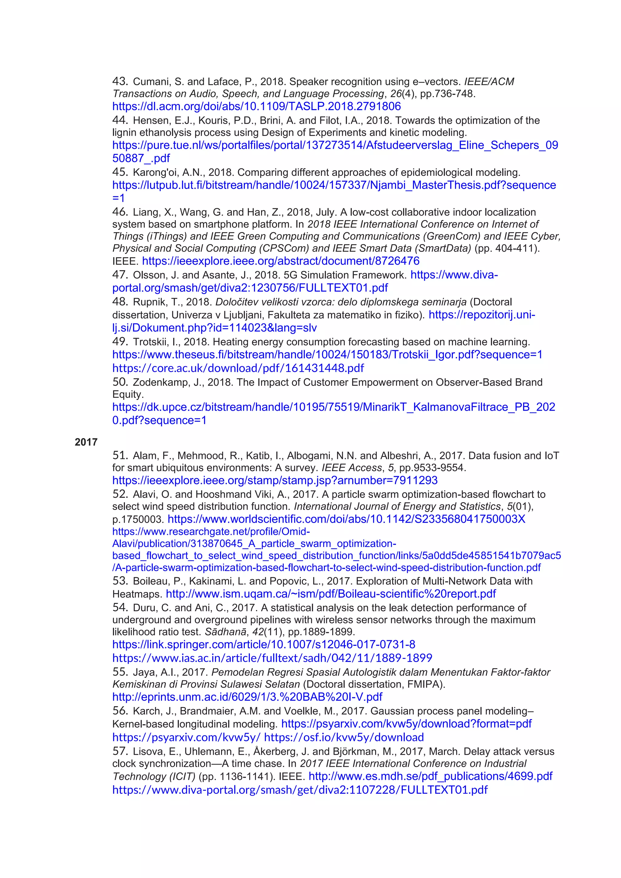 43. Cumani, S. and Laface, P., 2018. Speaker recognition using e–vectors. IEEE/ACM
Transactions on Audio, Speech, and Language Processing, 26(4), pp.736-748.
https://dl.acm.org/doi/abs/10.1109/TASLP.2018.2791806
44. Hensen, E.J., Kouris, P.D., Brini, A. and Filot, I.A., 2018. Towards the optimization of the
lignin ethanolysis process using Design of Experiments and kinetic modeling.
https://pure.tue.nl/ws/portalfiles/portal/137273514/Afstudeerverslag_Eline_Schepers_09
50887_.pdf
45. Karong'oi, A.N., 2018. Comparing different approaches of epidemiological modeling.
https://lutpub.lut.fi/bitstream/handle/10024/157337/Njambi_MasterThesis.pdf?sequence
=1
46. Liang, X., Wang, G. and Han, Z., 2018, July. A low-cost collaborative indoor localization
system based on smartphone platform. In 2018 IEEE International Conference on Internet of
Things (iThings) and IEEE Green Computing and Communications (GreenCom) and IEEE Cyber,
Physical and Social Computing (CPSCom) and IEEE Smart Data (SmartData) (pp. 404-411).
IEEE. https://ieeexplore.ieee.org/abstract/document/8726476
47. Olsson, J. and Asante, J., 2018. 5G Simulation Framework. https://www.diva-
portal.org/smash/get/diva2:1230756/FULLTEXT01.pdf
48. Rupnik, T., 2018. Določitev velikosti vzorca: delo diplomskega seminarja (Doctoral
dissertation, Univerza v Ljubljani, Fakulteta za matematiko in fiziko). https://repozitorij.uni-
lj.si/Dokument.php?id=114023&lang=slv
49. Trotskii, I., 2018. Heating energy consumption forecasting based on machine learning.
https://www.theseus.fi/bitstream/handle/10024/150183/Trotskii_Igor.pdf?sequence=1
https://core.ac.uk/download/pdf/161431448.pdf
50. Zodenkamp, J., 2018. The Impact of Customer Empowerment on Observer-Based Brand
Equity.
https://dk.upce.cz/bitstream/handle/10195/75519/MinarikT_KalmanovaFiltrace_PB_202
0.pdf?sequence=1
2017
51. Alam, F., Mehmood, R., Katib, I., Albogami, N.N. and Albeshri, A., 2017. Data fusion and IoT
for smart ubiquitous environments: A survey. IEEE Access, 5, pp.9533-9554.
https://ieeexplore.ieee.org/stamp/stamp.jsp?arnumber=7911293
52. Alavi, O. and Hooshmand Viki, A., 2017. A particle swarm optimization-based flowchart to
select wind speed distribution function. International Journal of Energy and Statistics, 5(01),
p.1750003. https://www.worldscientific.com/doi/abs/10.1142/S233568041750003X
https://www.researchgate.net/profile/Omid-
Alavi/publication/313870645_A_particle_swarm_optimization-
based_flowchart_to_select_wind_speed_distribution_function/links/5a0dd5de45851541b7079ac5
/A-particle-swarm-optimization-based-flowchart-to-select-wind-speed-distribution-function.pdf
53. Boileau, P., Kakinami, L. and Popovic, L., 2017. Exploration of Multi-Network Data with
Heatmaps. http://www.ism.uqam.ca/~ism/pdf/Boileau-scientific%20report.pdf
54. Duru, C. and Ani, C., 2017. A statistical analysis on the leak detection performance of
underground and overground pipelines with wireless sensor networks through the maximum
likelihood ratio test. Sādhanā, 42(11), pp.1889-1899.
https://link.springer.com/article/10.1007/s12046-017-0731-8
https://www.ias.ac.in/article/fulltext/sadh/042/11/1889-1899
55. Jaya, A.I., 2017. Pemodelan Regresi Spasial Autologistik dalam Menentukan Faktor-faktor
Kemiskinan di Provinsi Sulawesi Selatan (Doctoral dissertation, FMIPA).
http://eprints.unm.ac.id/6029/1/3.%20BAB%20I-V.pdf
56. Karch, J., Brandmaier, A.M. and Voelkle, M., 2017. Gaussian process panel modeling–
Kernel-based longitudinal modeling. https://psyarxiv.com/kvw5y/download?format=pdf
https://psyarxiv.com/kvw5y/ https://osf.io/kvw5y/download
57. Lisova, E., Uhlemann, E., Åkerberg, J. and Björkman, M., 2017, March. Delay attack versus
clock synchronization—A time chase. In 2017 IEEE International Conference on Industrial
Technology (ICIT) (pp. 1136-1141). IEEE. http://www.es.mdh.se/pdf_publications/4699.pdf
https://www.diva-portal.org/smash/get/diva2:1107228/FULLTEXT01.pdf
 