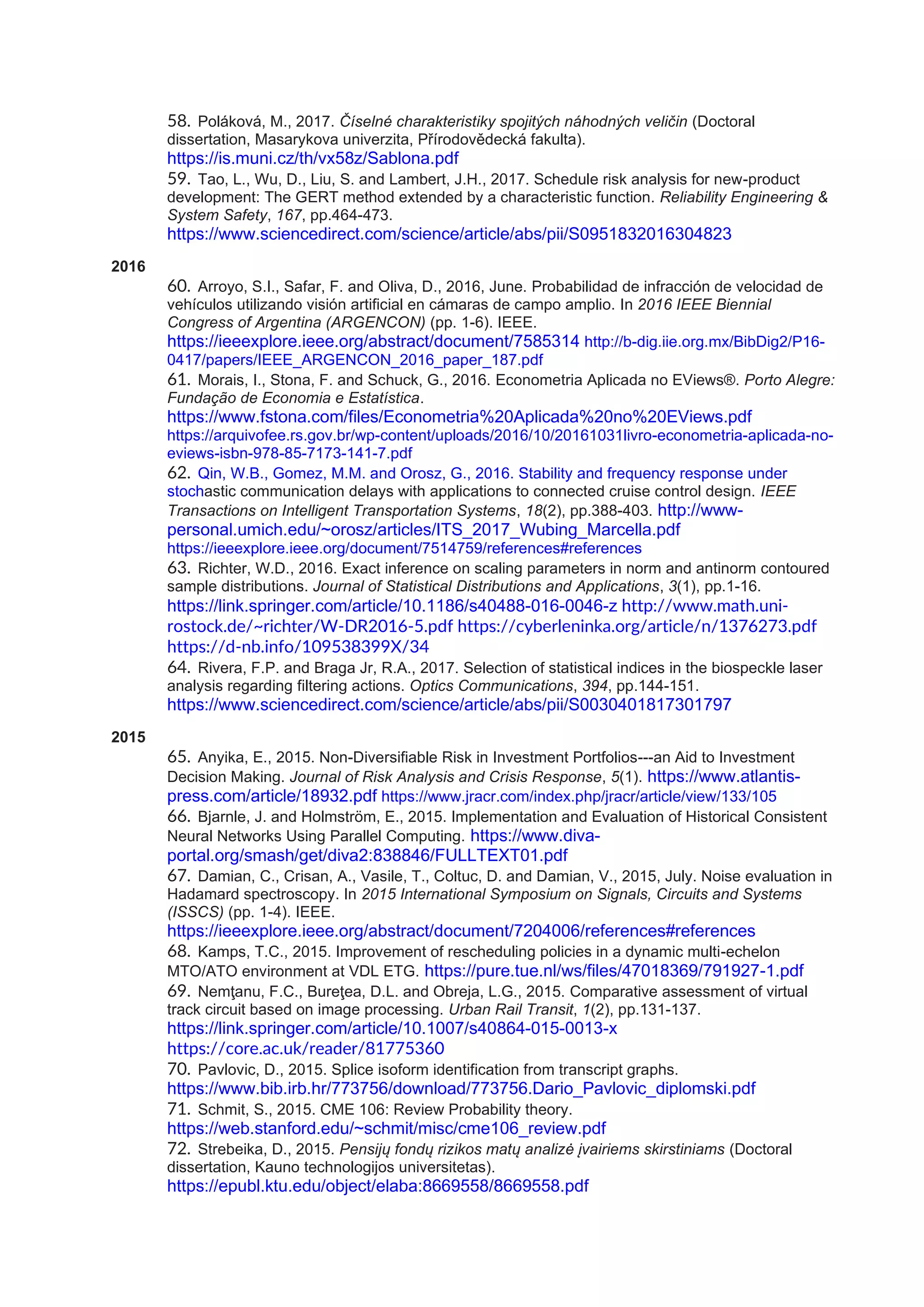 58. Poláková, M., 2017. Číselné charakteristiky spojitých náhodných veličin (Doctoral
dissertation, Masarykova univerzita, Přírodovědecká fakulta).
https://is.muni.cz/th/vx58z/Sablona.pdf
59. Tao, L., Wu, D., Liu, S. and Lambert, J.H., 2017. Schedule risk analysis for new-product
development: The GERT method extended by a characteristic function. Reliability Engineering &
System Safety, 167, pp.464-473.
https://www.sciencedirect.com/science/article/abs/pii/S0951832016304823
2016
60. Arroyo, S.I., Safar, F. and Oliva, D., 2016, June. Probabilidad de infracción de velocidad de
vehículos utilizando visión artificial en cámaras de campo amplio. In 2016 IEEE Biennial
Congress of Argentina (ARGENCON) (pp. 1-6). IEEE.
https://ieeexplore.ieee.org/abstract/document/7585314 http://b-dig.iie.org.mx/BibDig2/P16-
0417/papers/IEEE_ARGENCON_2016_paper_187.pdf
61. Morais, I., Stona, F. and Schuck, G., 2016. Econometria Aplicada no EViews®. Porto Alegre:
Fundação de Economia e Estatística.
https://www.fstona.com/files/Econometria%20Aplicada%20no%20EViews.pdf
https://arquivofee.rs.gov.br/wp-content/uploads/2016/10/20161031livro-econometria-aplicada-no-
eviews-isbn-978-85-7173-141-7.pdf
62. Qin, W.B., Gomez, M.M. and Orosz, G., 2016. Stability and frequency response under
stochastic communication delays with applications to connected cruise control design. IEEE
Transactions on Intelligent Transportation Systems, 18(2), pp.388-403. http://www-
personal.umich.edu/~orosz/articles/ITS_2017_Wubing_Marcella.pdf
https://ieeexplore.ieee.org/document/7514759/references#references
63. Richter, W.D., 2016. Exact inference on scaling parameters in norm and antinorm contoured
sample distributions. Journal of Statistical Distributions and Applications, 3(1), pp.1-16.
https://link.springer.com/article/10.1186/s40488-016-0046-z http://www.math.uni-
rostock.de/~richter/W-DR2016-5.pdf https://cyberleninka.org/article/n/1376273.pdf
https://d-nb.info/109538399X/34
64. Rivera, F.P. and Braga Jr, R.A., 2017. Selection of statistical indices in the biospeckle laser
analysis regarding filtering actions. Optics Communications, 394, pp.144-151.
https://www.sciencedirect.com/science/article/abs/pii/S0030401817301797
2015
65. Anyika, E., 2015. Non-Diversifiable Risk in Investment Portfolios---an Aid to Investment
Decision Making. Journal of Risk Analysis and Crisis Response, 5(1). https://www.atlantis-
press.com/article/18932.pdf https://www.jracr.com/index.php/jracr/article/view/133/105
66. Bjarnle, J. and Holmström, E., 2015. Implementation and Evaluation of Historical Consistent
Neural Networks Using Parallel Computing. https://www.diva-
portal.org/smash/get/diva2:838846/FULLTEXT01.pdf
67. Damian, C., Crisan, A., Vasile, T., Coltuc, D. and Damian, V., 2015, July. Noise evaluation in
Hadamard spectroscopy. In 2015 International Symposium on Signals, Circuits and Systems
(ISSCS) (pp. 1-4). IEEE.
https://ieeexplore.ieee.org/abstract/document/7204006/references#references
68. Kamps, T.C., 2015. Improvement of rescheduling policies in a dynamic multi-echelon
MTO/ATO environment at VDL ETG. https://pure.tue.nl/ws/files/47018369/791927-1.pdf
69. Nemţanu, F.C., Bureţea, D.L. and Obreja, L.G., 2015. Comparative assessment of virtual
track circuit based on image processing. Urban Rail Transit, 1(2), pp.131-137.
https://link.springer.com/article/10.1007/s40864-015-0013-x
https://core.ac.uk/reader/81775360
70. Pavlovic, D., 2015. Splice isoform identification from transcript graphs.
https://www.bib.irb.hr/773756/download/773756.Dario_Pavlovic_diplomski.pdf
71. Schmit, S., 2015. CME 106: Review Probability theory.
https://web.stanford.edu/~schmit/misc/cme106_review.pdf
72. Strebeika, D., 2015. Pensijų fondų rizikos matų analizė įvairiems skirstiniams (Doctoral
dissertation, Kauno technologijos universitetas).
https://epubl.ktu.edu/object/elaba:8669558/8669558.pdf
 