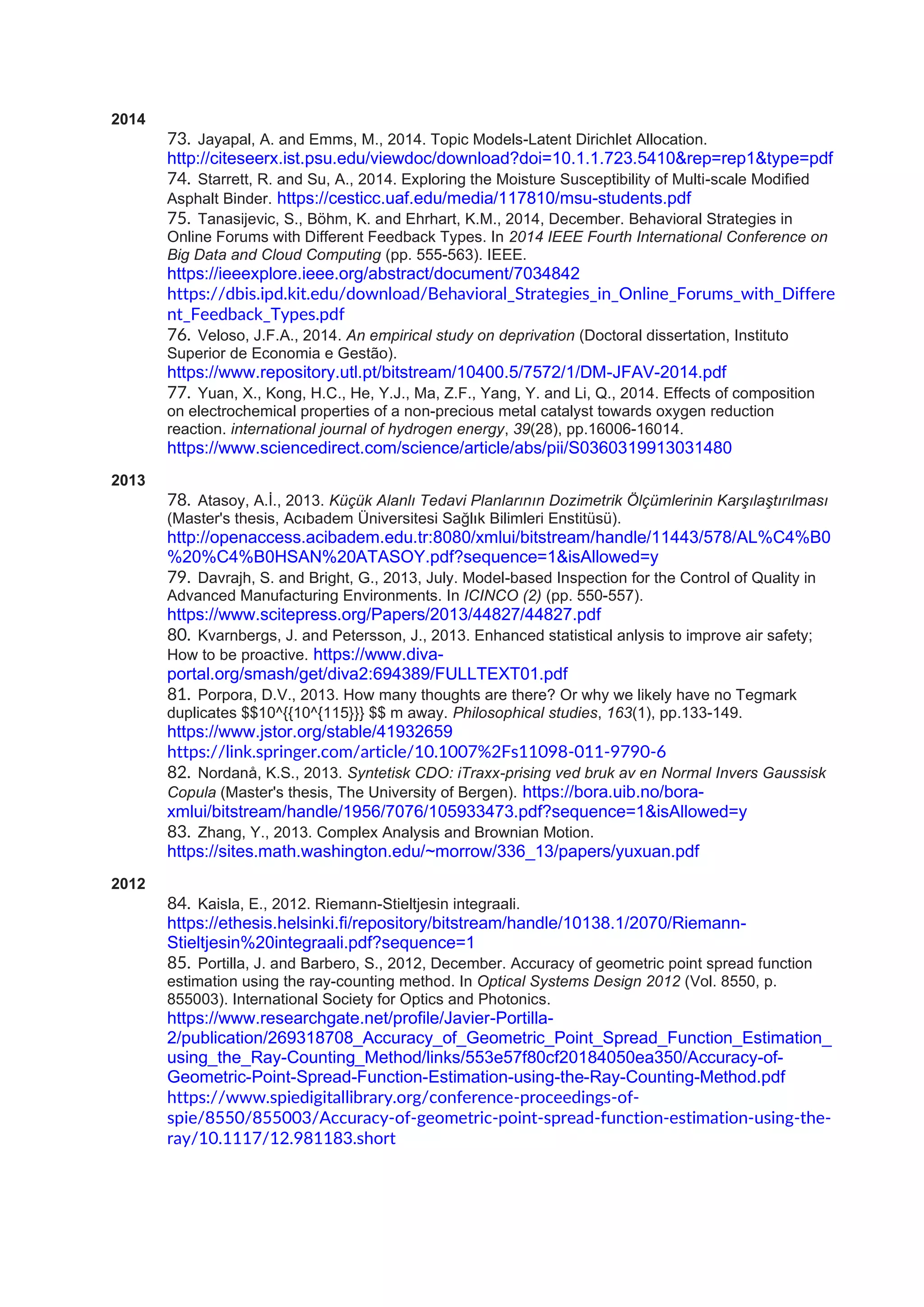 2014
73. Jayapal, A. and Emms, M., 2014. Topic Models-Latent Dirichlet Allocation.
http://citeseerx.ist.psu.edu/viewdoc/download?doi=10.1.1.723.5410&rep=rep1&type=pdf
74. Starrett, R. and Su, A., 2014. Exploring the Moisture Susceptibility of Multi-scale Modified
Asphalt Binder. https://cesticc.uaf.edu/media/117810/msu-students.pdf
75. Tanasijevic, S., Böhm, K. and Ehrhart, K.M., 2014, December. Behavioral Strategies in
Online Forums with Different Feedback Types. In 2014 IEEE Fourth International Conference on
Big Data and Cloud Computing (pp. 555-563). IEEE.
https://ieeexplore.ieee.org/abstract/document/7034842
https://dbis.ipd.kit.edu/download/Behavioral_Strategies_in_Online_Forums_with_Differe
nt_Feedback_Types.pdf
76. Veloso, J.F.A., 2014. An empirical study on deprivation (Doctoral dissertation, Instituto
Superior de Economia e Gestão).
https://www.repository.utl.pt/bitstream/10400.5/7572/1/DM-JFAV-2014.pdf
77. Yuan, X., Kong, H.C., He, Y.J., Ma, Z.F., Yang, Y. and Li, Q., 2014. Effects of composition
on electrochemical properties of a non-precious metal catalyst towards oxygen reduction
reaction. international journal of hydrogen energy, 39(28), pp.16006-16014.
https://www.sciencedirect.com/science/article/abs/pii/S0360319913031480
2013
78. Atasoy, A.İ., 2013. Küçük Alanlı Tedavi Planlarının Dozimetrik Ölçümlerinin Karşılaştırılması
(Master's thesis, Acıbadem Üniversitesi Sağlık Bilimleri Enstitüsü).
http://openaccess.acibadem.edu.tr:8080/xmlui/bitstream/handle/11443/578/AL%C4%B0
%20%C4%B0HSAN%20ATASOY.pdf?sequence=1&isAllowed=y
79. Davrajh, S. and Bright, G., 2013, July. Model-based Inspection for the Control of Quality in
Advanced Manufacturing Environments. In ICINCO (2) (pp. 550-557).
https://www.scitepress.org/Papers/2013/44827/44827.pdf
80. Kvarnbergs, J. and Petersson, J., 2013. Enhanced statistical anlysis to improve air safety;
How to be proactive. https://www.diva-
portal.org/smash/get/diva2:694389/FULLTEXT01.pdf
81. Porpora, D.V., 2013. How many thoughts are there? Or why we likely have no Tegmark
duplicates $$10^{{10^{115}}} $$ m away. Philosophical studies, 163(1), pp.133-149.
https://www.jstor.org/stable/41932659
https://link.springer.com/article/10.1007%2Fs11098-011-9790-6
82. Nordanå, K.S., 2013. Syntetisk CDO: iTraxx-prising ved bruk av en Normal Invers Gaussisk
Copula (Master's thesis, The University of Bergen). https://bora.uib.no/bora-
xmlui/bitstream/handle/1956/7076/105933473.pdf?sequence=1&isAllowed=y
83. Zhang, Y., 2013. Complex Analysis and Brownian Motion.
https://sites.math.washington.edu/~morrow/336_13/papers/yuxuan.pdf
2012
84. Kaisla, E., 2012. Riemann-Stieltjesin integraali.
https://ethesis.helsinki.fi/repository/bitstream/handle/10138.1/2070/Riemann-
Stieltjesin%20integraali.pdf?sequence=1
85. Portilla, J. and Barbero, S., 2012, December. Accuracy of geometric point spread function
estimation using the ray-counting method. In Optical Systems Design 2012 (Vol. 8550, p.
855003). International Society for Optics and Photonics.
https://www.researchgate.net/profile/Javier-Portilla-
2/publication/269318708_Accuracy_of_Geometric_Point_Spread_Function_Estimation_
using_the_Ray-Counting_Method/links/553e57f80cf20184050ea350/Accuracy-of-
Geometric-Point-Spread-Function-Estimation-using-the-Ray-Counting-Method.pdf
https://www.spiedigitallibrary.org/conference-proceedings-of-
spie/8550/855003/Accuracy-of-geometric-point-spread-function-estimation-using-the-
ray/10.1117/12.981183.short
 