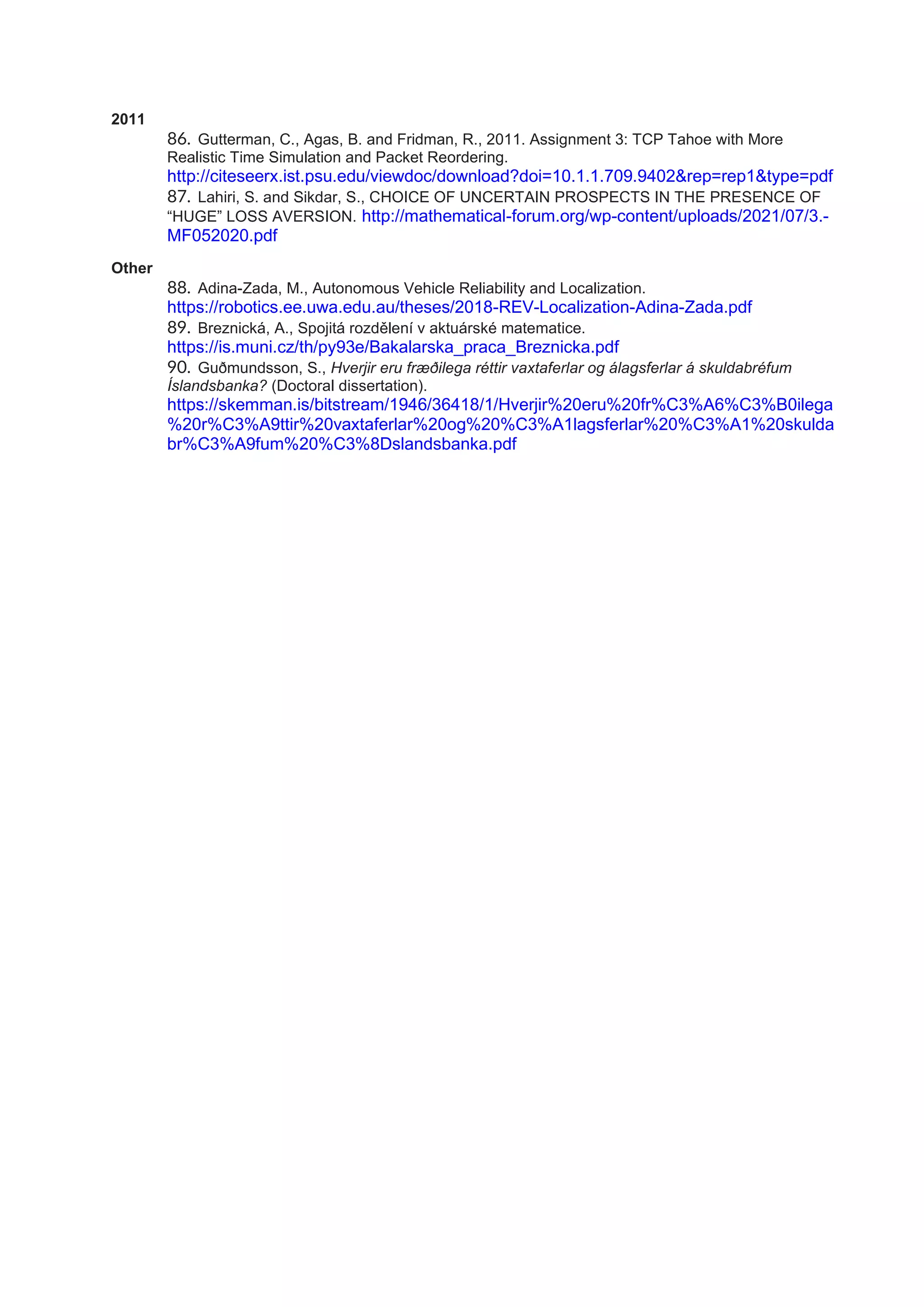 2011
86. Gutterman, C., Agas, B. and Fridman, R., 2011. Assignment 3: TCP Tahoe with More
Realistic Time Simulation and Packet Reordering.
http://citeseerx.ist.psu.edu/viewdoc/download?doi=10.1.1.709.9402&rep=rep1&type=pdf
87. Lahiri, S. and Sikdar, S., CHOICE OF UNCERTAIN PROSPECTS IN THE PRESENCE OF
“HUGE” LOSS AVERSION. http://mathematical-forum.org/wp-content/uploads/2021/07/3.-
MF052020.pdf
Other
88. Adina-Zada, M., Autonomous Vehicle Reliability and Localization.
https://robotics.ee.uwa.edu.au/theses/2018-REV-Localization-Adina-Zada.pdf
89. Breznická, A., Spojitá rozdělení v aktuárské matematice.
https://is.muni.cz/th/py93e/Bakalarska_praca_Breznicka.pdf
90. Guðmundsson, S., Hverjir eru fræðilega réttir vaxtaferlar og álagsferlar á skuldabréfum
Íslandsbanka? (Doctoral dissertation).
https://skemman.is/bitstream/1946/36418/1/Hverjir%20eru%20fr%C3%A6%C3%B0ilega
%20r%C3%A9ttir%20vaxtaferlar%20og%20%C3%A1lagsferlar%20%C3%A1%20skulda
br%C3%A9fum%20%C3%8Dslandsbanka.pdf
 