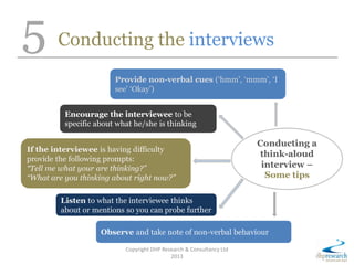 5 Conducting the interviews
Copyright DHP Research & Consultancy Ltd
2013
Conducting a
think-aloud
interview –
Some tips
Provide non-verbal cues (‘hmm’, ‘mmm’, ‘I
see’ ‘Okay’)
Encourage the interviewee to be
specific about what he/she is thinking
If the interviewee is having difficulty
provide the following prompts:
“Tell me what your are thinking?”
“What are you thinking about right now?”
Listen to what the interviewee thinks
about or mentions so you can probe further
Observe and take note of non-verbal behaviour
 