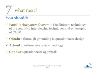7 what next?
You should:
 Familiarise yourselves with the different techniques
of the cognitive interviewing techniques and philosophy
of CASM
 Obtain a thorough grounding in questionnaire design
 Attend questionnaire review meetings
 Conduct questionnaire appraisals
Copyright DHP Research & Consultancy Ltd
2013
 