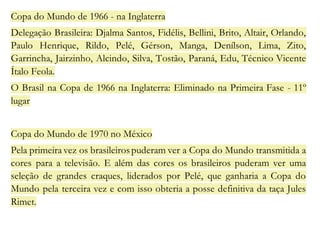 Copa do Mundo de 1966 - na Inglaterra 
Delegação Brasileira: Djalma Santos, Fidélis, Bellini, Brito, Altair, Orlando, 
Paulo Henrique, Rildo, Pelé, Gérson, Manga, Denílson, Lima, Zito, 
Garrincha, Jairzinho, Alcindo, Silva, Tostão, Paraná, Edu, Técnico Vicente 
Ítalo Feola. 
O Brasil na Copa de 1966 na Inglaterra: Eliminado na Primeira Fase - 11º 
lugar 
Copa do Mundo de 1970 no México 
Pela primeira vez os brasileiros puderam ver a Copa do Mundo transmitida a 
cores para a televisão. E além das cores os brasileiros puderam ver uma 
seleção de grandes craques, liderados por Pelé, que ganharia a Copa do 
Mundo pela terceira vez e com isso obteria a posse definitiva da taça Jules 
Rimet. 
 