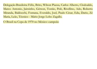 Delegação Brasileira: Félix, Brito, Wilson Piazza, Carlos Alberto, Clodoaldo, 
Marco Antonio, Jairzinho, Gérson, Tostão, Pelé, Rivellino, Ado, Roberto 
Miranda, Baldocchi, Fontana, Everaldo, Joel, Paulo César, Edu, Dario, Zé 
Maria, Leão, Técnico - Mário Jorge Lobo Zagallo. 
O Brasil na Copa de 1970 no México: campeão 
 