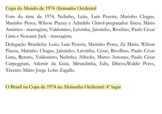 Copa do Mundo de 1974 Alemanha Ocidental 
Foto do time de 1974, Nelinho, Leão, Luiz Pereira, Marinho Chagas, 
Marinho Peres, Wilson Piazza e Admildo Chirol-preparador físico; Mário 
Américo - massagista, Valdomiro, Leivinha, Jairzinho, Rivelino, Paulo César 
Lima e Nocaute Jack - massagista. 
Delegação Brasileira: Leão, Luiz Pereira, Marinho Peres, Zé Maria, Wilson 
Piazza, Marinho Chagas, Jairzinho, Leivinha, César, Rivellino, Paulo César 
Lima, Renato, Valdomiro, Nelinho, Alfredo, Marco Antonio, Paulo César 
Carpeggiani, Ademir da Guia, Mirandinha, Edu, Dirceu,Waldir Peres, 
Técnico Mário Jorge Lobo Zagallo. 
O Brasil na Copa de 1974 na Alemanha Ocidental: 4º lugar 
 