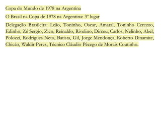 Copa do Mundo de 1978 na Argentina 
O Brasil na Copa de 1978 na Argentina: 3º lugar 
Delegação Brasileira: Leão, Toninho, Oscar, Amaral, Toninho Cerezzo, 
Edinho, Zé Sergio, Zico, Reinaldo, Rivelino, Dirceu, Carlos, Nelinho, Abel, 
Polozzi, Rodrigues Neto, Batista, Gil, Jorge Mendonça, Roberto Dinamite, 
Chicão, Waldir Peres, Técnico Cláudio Pêcego de Morais Coutinho. 
 