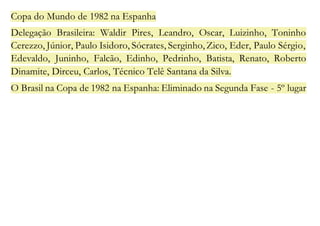 Copa do Mundo de 1982 na Espanha 
Delegação Brasileira: Waldir Pires, Leandro, Oscar, Luizinho, Toninho 
Cerezzo, Júnior, Paulo Isidoro, Sócrates, Serginho, Zico, Eder, Paulo Sérgio, 
Edevaldo, Juninho, Falcão, Edinho, Pedrinho, Batista, Renato, Roberto 
Dinamite, Dirceu, Carlos, Técnico Telê Santana da Silva. 
O Brasil na Copa de 1982 na Espanha: Eliminado na Segunda Fase - 5º lugar 
 
