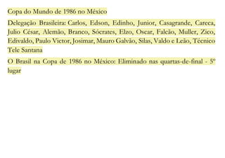 Copa do Mundo de 1986 no México 
Delegação Brasileira: Carlos, Edson, Edinho, Junior, Casagrande, Careca, 
Julio César, Alemão, Branco, Sócrates, Elzo, Oscar, Falcão, Muller, Zico, 
Edivaldo, Paulo Victor, Josimar, Mauro Galvão, Silas, Valdo e Leão, Técnico 
Tele Santana 
O Brasil na Copa de 1986 no México: Eliminado nas quartas-de-final - 5º 
lugar 
 