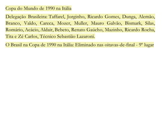 Copa do Mundo de 1990 na Itália 
Delegação Brasileira: Taffarel, Jorginho, Ricardo Gomes, Dunga, Alemão, 
Branco, Valdo, Careca, Mozer, Muller, Mauro Galvão, Bismark, Silas, 
Romário, Acácio, Aldair, Bebeto, Renato Gaúcho, Mazinho, Ricardo Rocha, 
Tita e Zé Carlos, Técnico Sebastião Lazaroni. 
O Brasil na Copa de 1990 na Itália: Eliminado nas oitavas-de-final - 9º lugar 
 