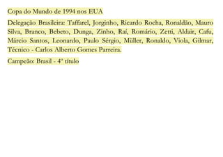 Copa do Mundo de 1994 nos EUA 
Delegação Brasileira: Taffarel, Jorginho, Ricardo Rocha, Ronaldão, Mauro 
Silva, Branco, Bebeto, Dunga, Zinho, Raí, Romário, Zetti, Aldair, Cafu, 
Márcio Santos, Leonardo, Paulo Sérgio, Müller, Ronaldo, Viola, Gilmar, 
Técnico - Carlos Alberto Gomes Parreira. 
Campeão: Brasil - 4º título 
 