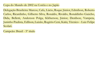 Copa do Mundo de 2002 na Coréia e no Japão 
Delegação Brasileira: Marcos, Cafu, Lúcio, Roque Júnior, Edmílson, Roberto 
Carlos, Ricardinho, Gilberto Silva, Ronaldo, Rivaldo, Ronaldinho Gaúcho, 
Dida, Belletti, Anderson Polga, Kléberson, Júnior, Denílson, Vampeta, 
Juninho Paulista, Edílson, Luizão, Rogério Ceni, Kaká, Técnico - Luiz Felipe 
Scolari. 
Campeão: Brasil - 5º título 
 
