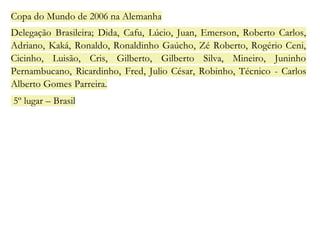Copa do Mundo de 2006 na Alemanha 
Delegação Brasileira; Dida, Cafu, Lúcio, Juan, Emerson, Roberto Carlos, 
Adriano, Kaká, Ronaldo, Ronaldinho Gaúcho, Zé Roberto, Rogério Ceni, 
Cicinho, Luisão, Cris, Gilberto, Gilberto Silva, Mineiro, Juninho 
Pernambucano, Ricardinho, Fred, Julio César, Robinho, Técnico - Carlos 
Alberto Gomes Parreira. 
5º lugar – Brasil 
 