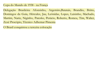 Copa do Mundo de 1938 - na França 
Delegação Brasileira: Afonsinho, Argemiro,Batatais, Brandão, Britto, 
Domingos da Guia, Hércules, Jau, Leônidas, Lopes, Luisinho, Machado, 
Martim, Nariz, Niginho, Patesko, Perácio, Roberto, Romeu, Tim, Walter, 
Zezé Procópio, Técnico Adhemar Pimenta 
O Brasil conquistou a terceira colocação 
 
