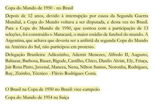 Copa do Mundo de 1950 - no Brasil 
Depois de 12 anos, devido à interrupção por causa da Segunda Guerra 
Mundial, a Copa do Mundo voltava a ser disputada, e desta vez no Brasil. 
Para a Copa do Mundo de 1950, que contou com a participação de 13 
seleções, foi construído o Maracanã, o maior estádio de futebol do mundo. A 
Argentina, que achava que deveria ser a anfitriã da segunda Copa do Mundo 
na América do Sul, não participou em protesto. 
Delegação Brasileira: Adãozinho, Ademir Menezes, Alfredo II, Augusto, 
Baltazar, Barbosa, Bauer, Bigode, Castilho, Chico, Danilo Alvim, Ely, Friaça, 
Jair Rosa Pinto, Juvenal, Maneca, Nena, Nílton Santos, Noronha, Rodrigues, 
Ruy, Zizinho, Técnico - Flávio Rodrigues Costa. 
O Brasil na Copa de 1950 no Brasil: vice-campeão 
Copa do Mundo de 1954 na Suíça 
 