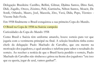 Delegação Brasileira: Castilho, Bellini, Gilmar, Djalma Santos, Dino Sani, 
Didi, Zagallo, Oreco, Zózimo, Pelé, Garrincha, Nílton Santos, Moacir, De 
Sordi, Orlando, Mauro, Joel, Mazzola, Zito, Vavá, Dida, Pepe, Técnico - 
Vicente Ítalo Feola. 
Em 1958 finalmente o Brasil conquistou a sua primeira Copa do Mundo. 
O Brasil na Copa de 1958 na Suécia: campeão 
Curiosidades da Copa do Mundo 1958 
Como Brasil e Suécia têm uniforme amarelo, houve sorteio para ver que 
jogaria com a vestimenta principal na final. A seleção brasileira tinha como 
chefe da delegação Paulo Machado de Carvalho, que era mestre na 
motivação dos jogadores, o qual atendeu o telefone para saber o resultado do 
sorteio. Ao receber a notícia de que o Brasil havia perdido o sorteio, Paulo 
Machado de Carvalho não titubeou e gritou na frente dos jogadores "era isso 
que eu queria, jogar de azul, vamos ganhar!". 
 