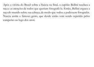 Após a vitória do Brasil sobre a Suécia na final, o capitão Bellini recebeu a 
taça e as atenções de todos que queriam fotografá-la. Então, Bellini ergueu a 
taça do mundo sobre sua cabeça, de modo que todos a pudessem fotografar. 
Nascia assim o famoso gesto, que desde então vem sendo repetido pelos 
campeões ao logo dos anos. 
 