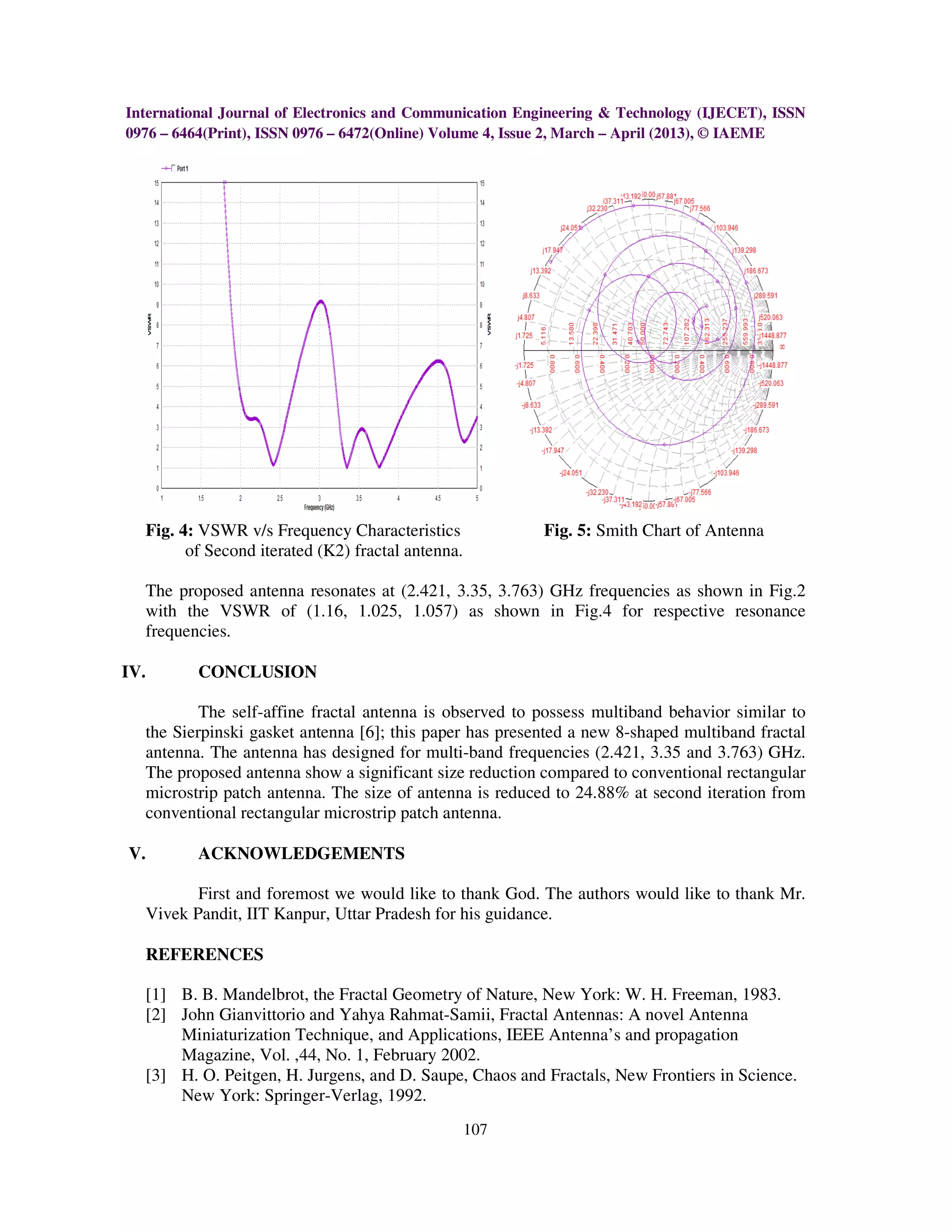 International Journal of Electronics and Communication Engineering & Technology (IJECET), ISSN
0976 – 6464(Print), ISSN 0976 – 6472(Online) Volume 4, Issue 2, March – April (2013), © IAEME




  Fig. 4: VSWR v/s Frequency Characteristics             Fig. 5: Smith Chart of Antenna
        of Second iterated (K2) fractal antenna.

  The proposed antenna resonates at (2.421, 3.35, 3.763) GHz frequencies as shown in Fig.2
  with the VSWR of (1.16, 1.025, 1.057) as shown in Fig.4 for respective resonance
  frequencies.

IV.       CONCLUSION

          The self-affine fractal antenna is observed to possess multiband behavior similar to
  the Sierpinski gasket antenna [6]; this paper has presented a new 8-shaped multiband fractal
  antenna. The antenna has designed for multi-band frequencies (2.421, 3.35 and 3.763) GHz.
  The proposed antenna show a significant size reduction compared to conventional rectangular
  microstrip patch antenna. The size of antenna is reduced to 24.88% at second iteration from
  conventional rectangular microstrip patch antenna.

V.        ACKNOWLEDGEMENTS

         First and foremost we would like to thank God. The authors would like to thank Mr.
  Vivek Pandit, IIT Kanpur, Uttar Pradesh for his guidance.

  REFERENCES

  [1] B. B. Mandelbrot, the Fractal Geometry of Nature, New York: W. H. Freeman, 1983.
  [2] John Gianvittorio and Yahya Rahmat-Samii, Fractal Antennas: A novel Antenna
      Miniaturization Technique, and Applications, IEEE Antenna’s and propagation
      Magazine, Vol. ,44, No. 1, February 2002.
  [3] H. O. Peitgen, H. Jurgens, and D. Saupe, Chaos and Fractals, New Frontiers in Science.
      New York: Springer-Verlag, 1992.
                                                   107
 