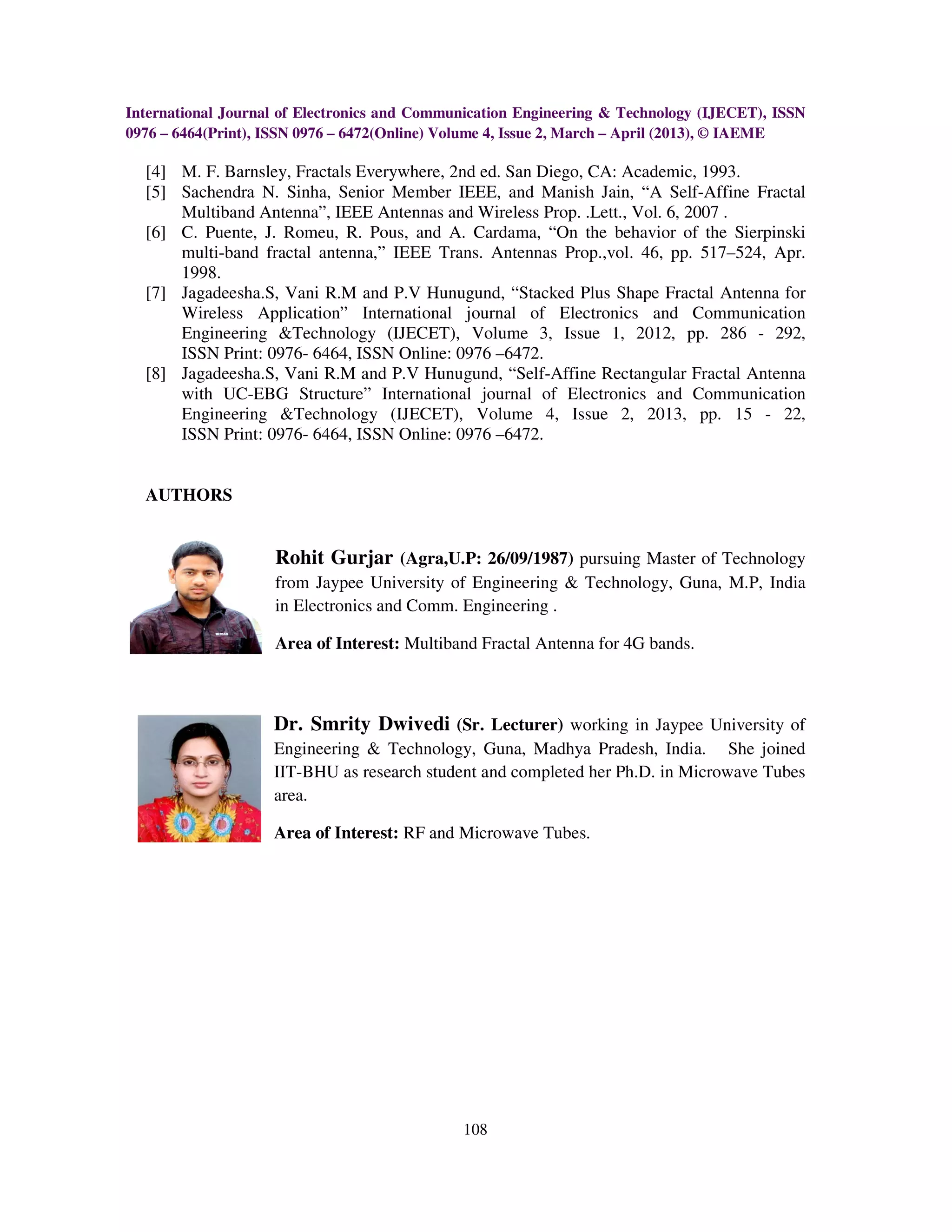 International Journal of Electronics and Communication Engineering & Technology (IJECET), ISSN
0976 – 6464(Print), ISSN 0976 – 6472(Online) Volume 4, Issue 2, March – April (2013), © IAEME

  [4] M. F. Barnsley, Fractals Everywhere, 2nd ed. San Diego, CA: Academic, 1993.
  [5] Sachendra N. Sinha, Senior Member IEEE, and Manish Jain, “A Self-Affine Fractal
      Multiband Antenna”, IEEE Antennas and Wireless Prop. .Lett., Vol. 6, 2007 .
  [6] C. Puente, J. Romeu, R. Pous, and A. Cardama, “On the behavior of the Sierpinski
      multi-band fractal antenna,” IEEE Trans. Antennas Prop.,vol. 46, pp. 517–524, Apr.
      1998.
  [7] Jagadeesha.S, Vani R.M and P.V Hunugund, “Stacked Plus Shape Fractal Antenna for
      Wireless Application” International journal of Electronics and Communication
      Engineering &Technology (IJECET), Volume 3, Issue 1, 2012, pp. 286 - 292,
      ISSN Print: 0976- 6464, ISSN Online: 0976 –6472.
  [8] Jagadeesha.S, Vani R.M and P.V Hunugund, “Self-Affine Rectangular Fractal Antenna
      with UC-EBG Structure” International journal of Electronics and Communication
      Engineering &Technology (IJECET), Volume 4, Issue 2, 2013, pp. 15 - 22,
      ISSN Print: 0976- 6464, ISSN Online: 0976 –6472.


  AUTHORS


                    Rohit Gurjar (Agra,U.P: 26/09/1987) pursuing Master of Technology
                    from Jaypee University of Engineering & Technology, Guna, M.P, India
                    in Electronics and Comm. Engineering .

                    Area of Interest: Multiband Fractal Antenna for 4G bands.



                    Dr. Smrity Dwivedi (Sr. Lecturer) working in Jaypee University of
                    Engineering & Technology, Guna, Madhya Pradesh, India. She joined
                    IIT-BHU as research student and completed her Ph.D. in Microwave Tubes
                    area.

                    Area of Interest: RF and Microwave Tubes.




                                              108
 