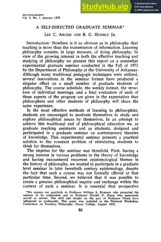 METAPHILOSOPHY
Vol. 9, No. 1, January 1978
A zyxwvu
SELF-DIRECTED GRADUATE SEMINAR*
LEE zyxwvu
c. ARCHIE
AND zyxwv
B. zyxw
G. HURDLE
JR.
Introduction: Nowhere is it so obvious as in philosophy that
teaching is more than the transmission of information. Learning
philosophy consists, in large measure, of doing philosophy. In
view of the growing interest in both the effective teaching and
studying of philosophy we present this report on a somewhat
experimental graduate seminar conducted in the Fall of 1972
by the Department of Philosophy at the University of Arkansas.
Although many traditional pedagogic techniques were utilized,
several innovations in the seminar format have produced a
singular effect on a small number of graduate students of
philosophy. The course schedule, the weekly format, the struc-
ture of individual meetings, and a final evaluation of each of
these aspects of the program are given in the expectation that
philosophers and other students of philosophy will share the
same experience.
In the most effective methods of learning to philosophize,
students are encouraged to motivate themselves to study and
explore philosophical issues by themselves. In an attempt to
achieve this traditional end of philosophical education we, as
graduate teaching assistants and as students, designed and
participated in a graduate seminar on contemporary theories
of knowledge. This experimental seminar presents a practical
solution to the constant problem of stimulating students to
think for themselves.
The impetus for the seminar was threefold. First, having a
strong interest in various problems in the theory of knowledge
and having encountered recurrent epistemological themes in
the history of philosophy, we wanted to participate in a graduate
level seminar in later twentieth century epistemology, despite
the fact that such a course was not formally offered at that
particular time. Second, we believed that it was possible to
create a genuine philosophical inquiry and exchange within the
context of such a seminar. It is essential that prospective
*We express our gratitude to Professor William S. Kraemer who permitted the
seminar to be undertaken and to Professor Harold D. Hantz zyx
who generously
served as adviser. The skill and insight on the part of Professor Hantz have
influenced us profoundly. This paper w
a
s included in the National Workshop-
Conference on Teaching Philosophy, Union College, August 1976.
86
 