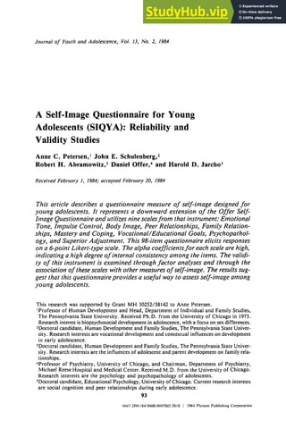 Journalof Youthand Adolescence, t/ol. t3. No. 2, 1984
A Self-Image Questionnaire for Young
Adolescents (SIQYA): Reliability and
Validity Studies
Anne C. Petersen, ~ John E. Schulenberg, z
Robert H. Abramowitz, 3 Daniel Offer, 4 and Harold D. Jarcho 5
ReceivedFebruary1, 1984,"acceptedFebruary20, 1984
This article describes a questionnaire measure of setf-hnage designed for
young adolescents. It represents a downward extension of the Offer Self-
hnage Questionnaire and utilizes nine scalesfrom that instrument: Emotional
Tone, Impulse Control, Body Image, Peer Relationships, Family Relation-
ships, Mastery and Coping, Vocational/Educational Goals, Psychopathol-
ogy, and Superior Adjustment. This 98-item questionnaire elicits responses
on a 6-point Likert-type scale. The alpha coefficientsfor each scale are high,
indicating a high degree of internal consistency among the items. The validi-
ty of this instrument is examined through factor analyses and through the
association of these scales with other measures of self-hnage. The results sug-
gest that this questionnaire provides a useful way to assess self-image among
young adolescents.
This research was supported by Grant MH 30252/38142 to Anne Petersen.
~Professor of Human Development and Head, Department of Individual and Family Studies,
The Pennsylvania State University. Received Ph.D. from the University of Chicago in 1973.
Research interest is biopsychosocial development in adolescence, with a focus on sex differences.
:Doctoral candidate, Human Development and Family Studies, The Pennsylvania State Univer-
sity. Research interests are vocational development and contextual influences on development
in early adolescence.
3Doctoral candidate, Human Development and Family Studies, The Pennsylvania State Univer-
sity. Research interests are the influences of adolescent and parent development on family rela-
tionships.
~Professor of Psychiatry, University of Chicago, and Chairman, Department of Psychiatry,
Michael Reese Hospital and Medical Center. Received M.D. from the University of Chicago.
Research interests are the psychology and psychopathology of adolescents.
5Doctoral candidate, Educational Psychology, University of Chicago. Current research interests
are social cognition and peer relationships during early adolescence.
93
()1)47-2891f8410400-0093S03.50/0 ~ 1984Plcnunl PublishingCorporation
 