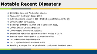 2001 New York and Washington attacks,
Tsunami in the Indian Ocean 2004,
Active hurricane season in 2004 that hit central Florida in the US,
2005 Pakistan earthquake,
Bombings of Madrid in 2004 and of London in 2005,
2008 Sichuan-China earthquake,
2009 Victoria wildfires in Australia,
Deepwater Horizon oil spill in the Gulf of Mexico in 2010,
Massive floods in Pakistan in 2010 and in Brazil,
2010 Haiti and Chile earthquake,
2011 Japan earthquakes and tsunami,
Bombing attempts that targeted some US airplanes in recent years.
Notable Recent Disasters
 