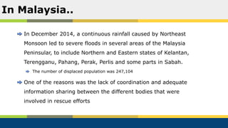 In December 2014, a continuous rainfall caused by Northeast
Monsoon led to severe floods in several areas of the Malaysia
Peninsular, to include Northern and Eastern states of Kelantan,
Terengganu, Pahang, Perak, Perlis and some parts in Sabah.
The number of displaced population was 247,104
One of the reasons was the lack of coordination and adequate
information sharing between the different bodies that were
involved in rescue efforts
In Malaysia..
 