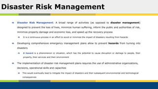 Disaster Risk Management: A broad range of activities (as opposed to disaster management)
designed to prevent the loss of lives, minimize human suffering, inform the public and authorities of risk,
minimize property damage and economic loss, and speed up the recovery process
It is a continuous process in an effort to avoid or minimize the impact of disasters resulting from hazards
Developing comprehensive emergency management plans allow to prevent hazards from turning into
disasters
A hazard is a phenomenon or situation, which has the potential to cause disruption or damage to people, their
property, their services and their environment
The implementation of disaster risk management plans requires the use of administrative organizations,
decisions, operational skills and capacities
This would eventually lead to mitigate the impact of disasters and their subsequent environmental and technological
consequences
Disaster Risk Management
 