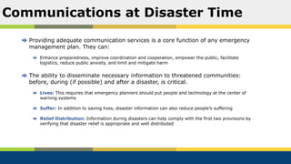 Providing adequate communication services is a core function of any emergency
management plan. They can:
Enhance preparedness, improve coordination and cooperation, empower the public, facilitate
logistics, reduce public anxiety, and limit and mitigate harm
The ability to disseminate necessary information to threatened communities:
before, during (if possible) and after a disaster, is critical.
Lives: This requires that emergency planners should put people and technology at the center of
warning systems
Suffer: In addition to saving lives, disaster information can also reduce people’s suffering
Relief Distribution: Information during disasters can help comply with the first two provisions by
verifying that disaster relief is appropriate and well distributed
Communications at Disaster Time
 