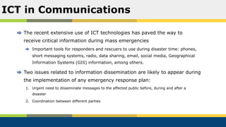 The recent extensive use of ICT technologies has paved the way to
receive critical information during mass emergencies
Important tools for responders and rescuers to use during disaster time: phones,
short messaging systems, radio, data sharing, email, social media, Geographical
Information Systems (GIS) information, among others.
Two issues related to information dissemination are likely to appear during
the implementation of any emergency response plan:
1. Urgent need to disseminate messages to the affected public before, during and after a
disaster
2. Coordination between different parties
ICT in Communications
 