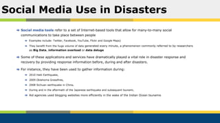 Social media tools refer to a set of Internet-based tools that allow for many-to-many social
communications to take place between people
Examples include: Twitter, Facebook, YouTube, Flickr and Google Maps)
They benefit from the huge volume of data generated every minute, a phenomenon commonly referred to by researchers
as Big Data, information overload or data deluge
Some of these applications and services have dramatically played a vital role in disaster response and
recovery by providing response information before, during and after disasters.
For instance, they have been used to gather information during:
2010 Haiti Earthquake,
2009 Oklahoma Grassfires,
2008 Sichuan earthquake in China,
During and in the aftermath of the Japanese earthquake and subsequent tsunami,
Aid agencies used blogging websites more efficiently in the wake of the Indian Ocean tsunamis
Social Media Use in Disasters
 