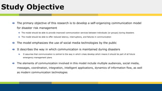 The primary objective of this research is to develop a self-organizing communication model
for disaster risk management
The model should be able to provide improved communication services between individuals (or groups) during disasters
The model should be able to offer reduced latency, interruptions, and failures in communication
The model emphasizes the use of social media technologies by the public
It describes the way in which communication is maintained during disasters
It assumes that communication is central to the way in which crises develop which means it should be part of all future
emergency management plans
The elements of communication involved in this model include multiple audiences, social media,
messages, coordination, integration, intelligent applications, dynamics of information flow, as well
as modern communication technologies
Study Objective
 