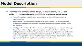 The three core elements of the design, as shown above, are (1) the
public, (2) the social media, and (3) the intelligent application:
1. Public. The public is critical in crisis communication as it is the first component to
experience crises.
2. Social Media. The widespread of the new social media (or Web 2.0) technologies have
increased the speed and the richness of exchange of information between different groups
and individuals
3. Intelligent Application. Coordination between different parties can be maintained through
the development of intelligent applications: pieces of software that are built on top of
existing social media platforms. They make use of their underlying social-media platforms to
enable all parties to communicate and exchange information. The aim is to achieve higher
levels of interoperability between the different components while at the same time achieving
high levels of robustness, rapidity, resourcefulness and redundancy.
Model Description
 