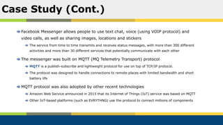 Facebook Messenger allows people to use text chat, voice (using VOIP protocol) and
video calls, as well as sharing images, locations and stickers
The service from time to time transmits and receives status messages, with more than 300 different
activities and more than 30 different services that potentially communicate with each other
The messenger was built on MQTT (MQ Telemetry Transport) protocol
MQTT is a publish-subscribe and lightweight protocol for use on top of TCP/IP protocol.
The protocol was designed to handle connections to remote places with limited bandwidth and short
battery life
MQTT protocol was also adopted by other recent technologies
Amazon Web Service announced in 2015 that its Internet of Things (IoT) service was based on MQTT
Other IoT-based platforms (such as EVRYTHNG) use the protocol to connect millions of components
Case Study (Cont.)
 