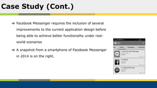 Facebook Messenger requires the inclusion of several
improvements to the current application design before
being able to achieve better functionality under real-
world scenarios
A snapshot from a smartphone of Facebook Messenger
in 2014 is on the right.
Case Study (Cont.)
 