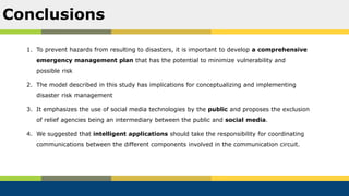 1. To prevent hazards from resulting to disasters, it is important to develop a comprehensive
emergency management plan that has the potential to minimize vulnerability and
possible risk
2. The model described in this study has implications for conceptualizing and implementing
disaster risk management
3. It emphasizes the use of social media technologies by the public and proposes the exclusion
of relief agencies being an intermediary between the public and social media.
4. We suggested that intelligent applications should take the responsibility for coordinating
communications between the different components involved in the communication circuit.
Conclusions
 