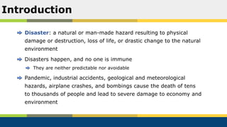 Disaster: a natural or man-made hazard resulting to physical
damage or destruction, loss of life, or drastic change to the natural
environment
Disasters happen, and no one is immune
They are neither predictable nor avoidable
Pandemic, industrial accidents, geological and meteorological
hazards, airplane crashes, and bombings cause the death of tens
to thousands of people and lead to severe damage to economy and
environment
Introduction
 