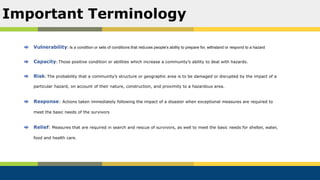 Vulnerability: Is a condition or sets of conditions that reduces people’s ability to prepare for, withstand or respond to a hazard
Capacity: Those positive condition or abilities which increase a community’s ability to deal with hazards.
Risk: The probability that a community’s structure or geographic area is to be damaged or disrupted by the impact of a
particular hazard, on account of their nature, construction, and proximity to a hazardous area.
Response: Actions taken immediately following the impact of a disaster when exceptional measures are required to
meet the basic needs of the survivors
Relief: Measures that are required in search and rescue of survivors, as well to meet the basic needs for shelter, water,
food and health care.
Important Terminology
 