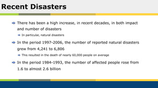 There has been a high increase, in recent decades, in both impact
and number of disasters
In particular, natural disasters
In the period 1997-2006, the number of reported natural disasters
grew from 4,241 to 6,806
This resulted in the death of nearly 60,000 people on average
In the period 1984-1993, the number of affected people rose from
1.6 to almost 2.6 billion
Recent Disasters
 