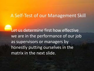A Self-Test of our Management Skill
Let us determine first how effective
we are in the performance of our job
as supervisors or managers by
honestly putting ourselves in the
matrix in the next slide.
 