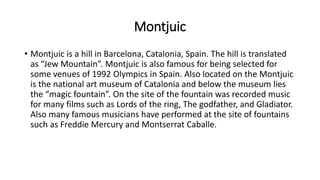 Montjuic
• Montjuic is a hill in Barcelona, Catalonia, Spain. The hill is translated
as “Jew Mountain”. Montjuic is also famous for being selected for
some venues of 1992 Olympics in Spain. Also located on the Montjuic
is the national art museum of Catalonia and below the museum lies
the “magic fountain”. On the site of the fountain was recorded music
for many films such as Lords of the ring, The godfather, and Gladiator.
Also many famous musicians have performed at the site of fountains
such as Freddie Mercury and Montserrat Caballe.
 